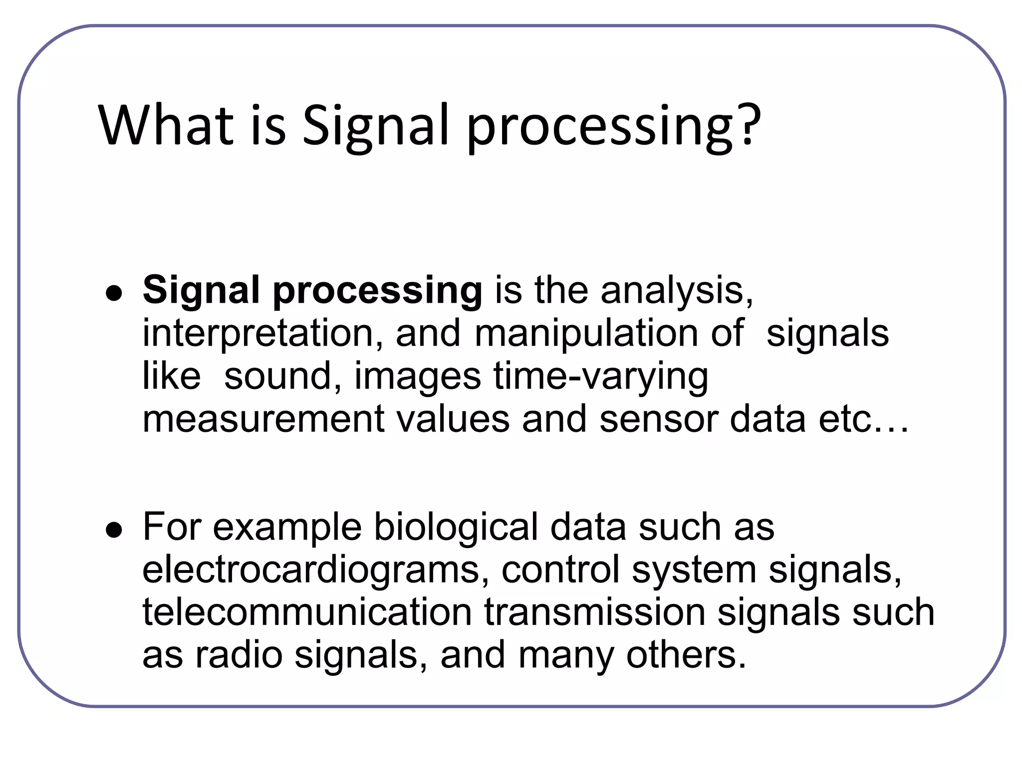 What is Signal processing?
 Signal processing is the analysis,
interpretation, and manipulation of signals
like sound, images time-varying
measurement values and sensor data etc…
 For example biological data such as
electrocardiograms, control system signals,
telecommunication transmission signals such
as radio signals, and many others.
 