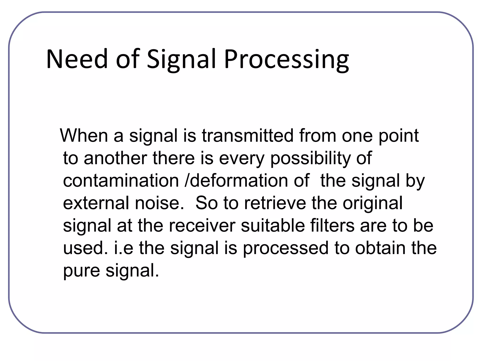 Need of Signal Processing
When a signal is transmitted from one point
to another there is every possibility of
contamination /deformation of the signal by
external noise. So to retrieve the original
signal at the receiver suitable filters are to be
used. i.e the signal is processed to obtain the
pure signal.
 