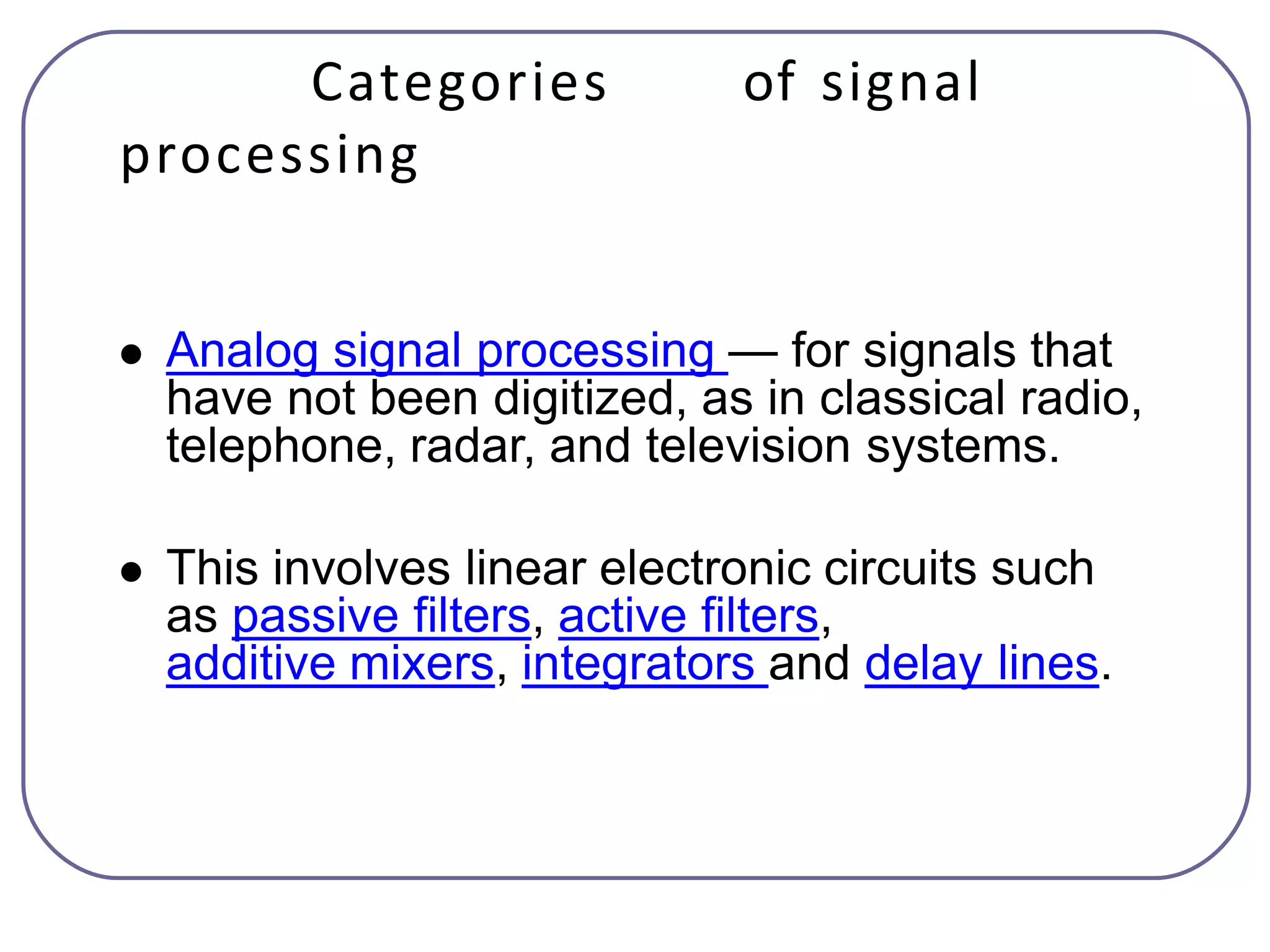 Categories of signal
processing
 Analog signal processing — for signals that
have not been digitized, as in classical radio,
telephone, radar, and television systems.
 This involves linear electronic circuits such
as passive filters, active filters,
additive mixers, integrators and delay lines.
 