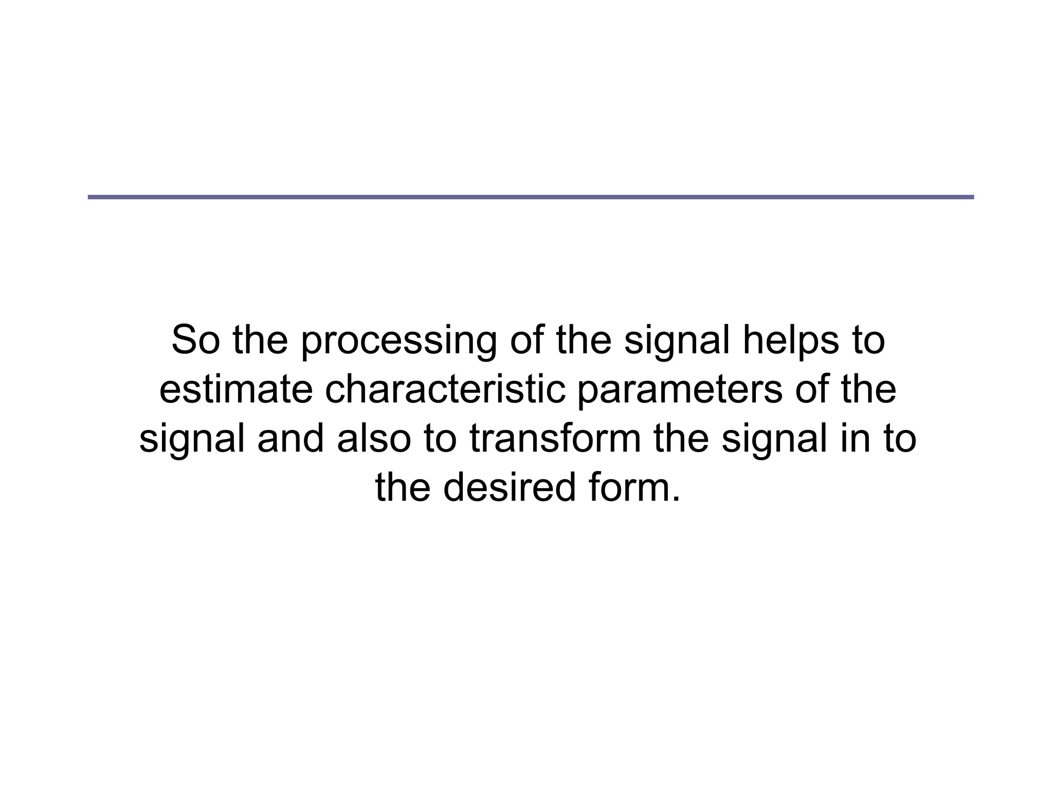 So the processing of the signal helps to
estimate characteristic parameters of the
signal and also to transform the signal in to
the desired form.
 