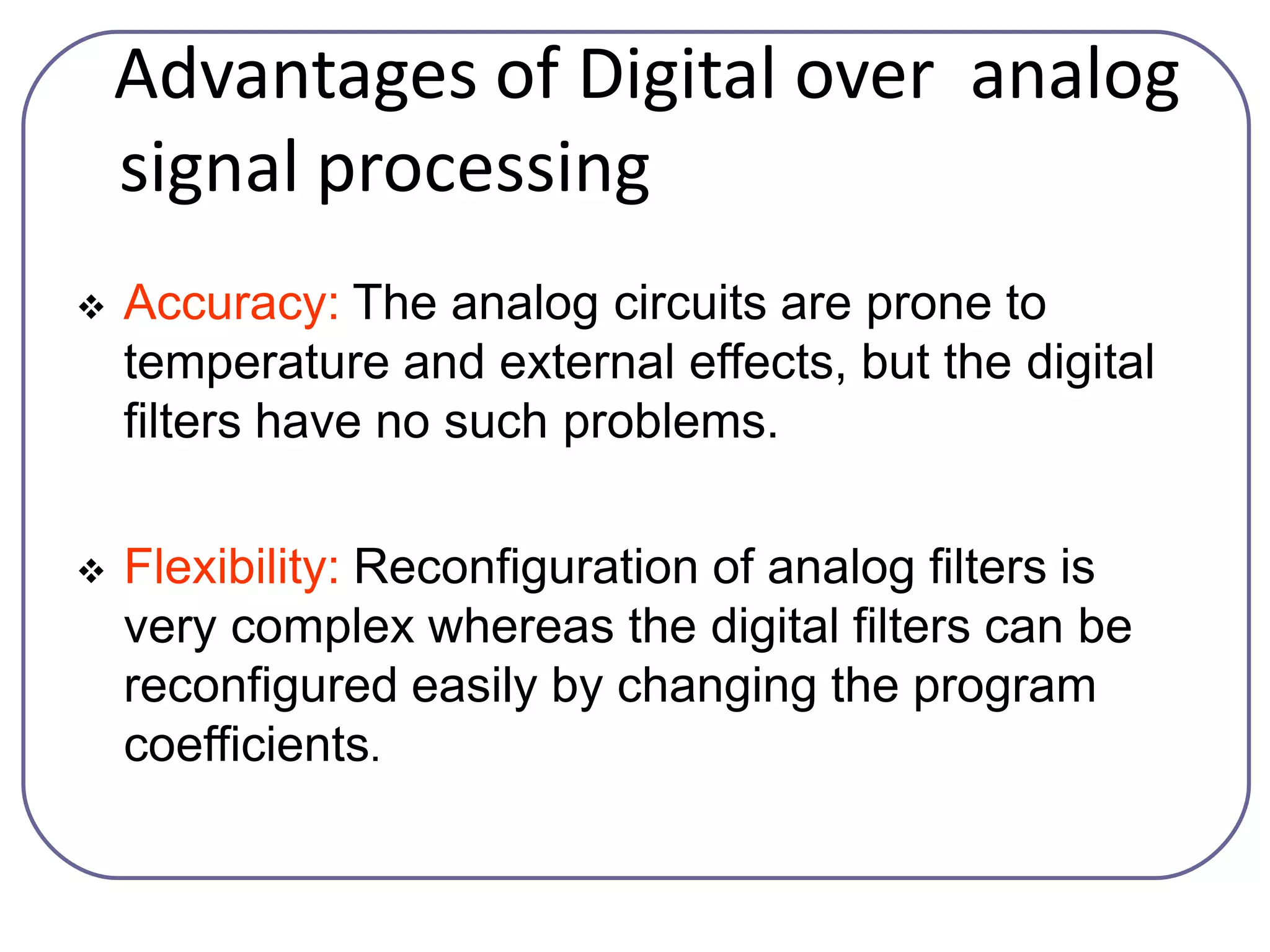 Advantages of Digital over analog
signal processing
 Accuracy: The analog circuits are prone to
temperature and external effects, but the digital
filters have no such problems.
 Flexibility: Reconfiguration of analog filters is
very complex whereas the digital filters can be
reconfigured easily by changing the program
coefficients.
 