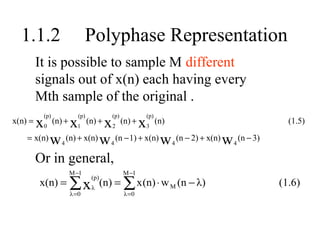 1.1.2                           Polyphase Representation
         It is possible to sample M different
         signals out of x(n) each having every
         Mth sample of the original .
             (p)               (p)           (p)           (p)
x(n) =   x   0
                   (n) +x  x 1    x (n)
                                     (n) +
                                             2
                                                   (n) +
                                                           3
                                                                                                          (1.5)
    = x(n) w (n) + x(n) w (n − 1) + x(n) w                           (n − 2) + x(n)   w       (n − 3)
                      4                      4                   4                        4

         Or in general,
                           M −1                    M −1
         x(n) = ∑ x λ (n) = ∑ x (n) ⋅ w M (n − λ)
                                      (p)
                                                                                                        (1.6)
                           λ =0                     λ =0
 