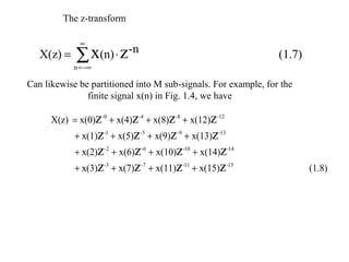 The z-transform

              ∞
   X(z) =    ∑ x(n) ⋅ z-n                                       (1.7)
            n = −∞

Can likewise be partitioned into M sub-signals. For example, for the
               finite signal x(n) in Fig. 1.4, we have

      X(z) = x(0)z -0 + x(4)z -4 + x(8)z -8 + x(12)z -12
            + x(1)z -1 + x(5)z -5 + x(9)z -9 + x(13)z -13
            + x(2)z -2 + x(6)z -6 + x(10)z -10 + x(14)z -14
            + x(3)z -3 + x(7)z -7 + x(11)z -11 + x(15)z -15             (1.8)
 