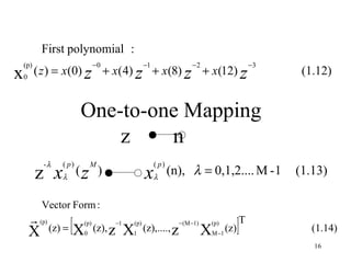 First polynomial :
    (p)                              −0                      −1                 −2                         −3
x   0
          ( z ) = x(0) z + x(4) z + x(8) z + x(12) z                                                             (1.12)


                            One-to-one Mapping
                                z    n
             -λ      ( p)          M                              ( p)
          z xλ ( z                     )                     xλ          (n), λ = 0,1,2.... M - 1               (1.13)

            Vector Form :
        
        X
            (p)
                  (z) =   [X   (p)
                               0
                                     (z), z
                                              −1
                                                   X
                                                   1
                                                       (p)
                                                             (z),...., z
                                                                           − (M −1)
                                                                                      X
                                                                                          (p)
                                                                                          M −1
                                                                                                 (z)   ]
                                                                                                       T
                                                                                                                   (1.14)
                                                                                                                   16
 