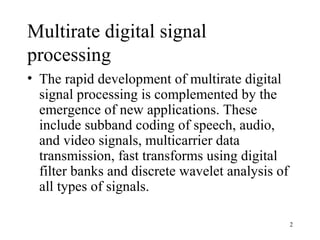 Multirate digital signal
processing
• The rapid development of multirate digital
  signal processing is complemented by the
  emergence of new applications. These
  include subband coding of speech, audio,
  and video signals, multicarrier data
  transmission, fast transforms using digital
  filter banks and discrete wavelet analysis of
  all types of signals.

                                                  2
 