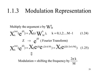 1.1.3            Modulation Representation

 Multiply the argument z by W k
                              M
    (m)
 X (e
    k
          X(z W ), k = 0,1,2....M -1
            jΩ
                 )=
                               k
                               M
                                                               (1.24)
                          jΩ
     Z → e ( Fourier Transform)

 X (e ) = X(e e     ) = X(e
    (m)     jΩ            jΩ   - j2π k/M    j[ Ω - 2π k/M]
                                                             ) (1.25)
    k
                      
                                                   2π k
          Modulation = shifting the frequency by
                                                    M
                                                                        20
 