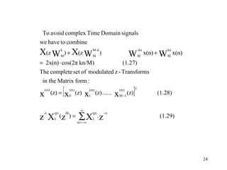 To avoid complex Time Domain signals
we have to combine
X(z W            k
                 M
                   ) + X(z W M )
                                             M -k
                                                                         W
                                                                                       - kn
                                                                                       M
                                                                                                       kn
                                                                                              x(n) + W M x(n)
= 2x(n) ⋅ cos(2π kn/M)            (1.27)
The complete set of modulated z - Transforms
 in the Matrix form :

x
    (m)
          (z) =      [x   (m)
                          0
                                (z)   x  1
                                          (m)
                                                 (z) ......   x
                                                                  (m)
                                                                  M −1
                                                                         (z)   ]   T
                                                                                                   (1.28)

                                  ∞

                                 ∑X
 -λ        (p)       M                       (p)        −n
z X        λ
                 (z ) =
                                m = −∞
                                             λ
                                                   .z                                               (1.29)




                                                                                                                24
 