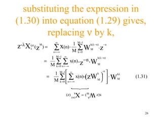 substituting the expression in
(1.30) into equation (1.29) gives,
         replacing ν by k,
                            ∞
                                      1 M −1
z-λ X (p) (
       λ      z
                  M
                      )=   ∑∞   x(n) ⋅ ∑ W k(λ −n). z−n
                                             M
                           n =-       M k =0
                        1 M −1 ∞          k(λ − n)
                      =   ∑ n∑ x(n) ⋅z ⋅W M
                        M k =0 = −∞
                                      −n

                           1 M −1  ∞                           
                                                           -n

                             ∑ n∑ x(n)⋅(zWM 
                                           k                         kλ
                       =                                        ⋅ WM    (1.31)
                           M k =0  = −∞
                                                              
                                                                
                                       
                                 (z)    W M ) = Xk   x(z
                                       (m)    k




                                                                              26
 