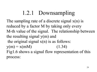 1.2.1 Downsampling
The sampling rate of a discrete signal x(n) is
reduced by a factor M by taking only every
M-th value of the signal. The relationship between
the resulting signal y(m) and
 the original signal x(n) is as follows:
y(m) = x(mM)                    (1.34)
Fig1.6 shows a signal flow representation of this
process:

                                             29
 