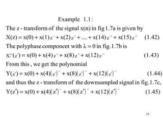 Example 1.1 :
The z - transform of the signal x(n) in fig 1.7a is given by
X(z) = x(0) + x(1) z + x(2) z + .... + x(14) z + x(15) z
                     −1                  −2
                                                             (1.42)−14             −15




The polyphase component with λ = 0 in fig.1.7b is
X ( z ) = x(0) + x(4) z + x(8) z + x(12) z                                               (1.43)
 (p)       4                  −4              −8             −12
 0



From this , we get the polynomial
Y( z ) = x(0) + x(4)( z ) + x(8)( z ) + x(12)( z )
                                   −1                  −2                −3
       4                  4                        4                4
                                                                                          (1.44)
and thus the z - transform of the downsampled signal in fig. 1.7c,
Y(z′) = x(0) + x(4)( z′) + x(8)( z′) + x(12)( z′)
                                    −1                  −2                    −3
                                                                                         (1.45)


                                                                                         35
 