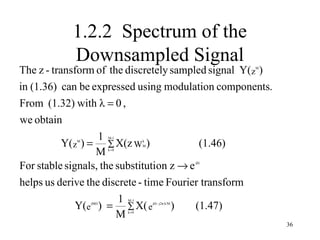 1.2.2 Spectrum of the
           Downsampled Signal
The z - transform of the discretely sampled signal Y(z )    M




in (1.36) can be expressed using modulation components.
From (1.32) with λ = 0 ,
we obtain
                   1
           Y( z ) = ∑ X(z W )
                      M -1
            M                       k
                                    M       (1.46)
                   M  k =0




For stable signals, the substitution z → e             jΩ




helps us derive the discrete - time Fourier transform
                         1
              Y(e ) = ∑ X( e
                             M -1
                jMΩ
                                     )     (1.47)
                                        jΩ − j2π k/M


                        M    k =0


                                                                36
 