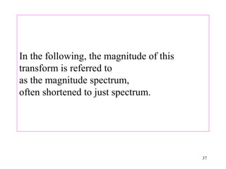 In the following, the magnitude of this
transform is referred to
as the magnitude spectrum,
often shortened to just spectrum.




                                          37
 