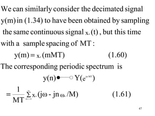 We can similarly consider the decimated signal
y(m) in (1.34) to have been obtained by sampling
the same continuous signal x (t) , but this time
                               a



with a sample spacing of MT :
    y(m) = x (mMT)   a              (1.60)
The corresponding periodic spectrum is
              y(n)       Y(e )
                             jω MT




     1
 =
          ∞

        ∑ x (jω - jn ω /M)
                 a       o         (1.61)
   MT   n = −∞



                                            47
 