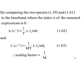 By comparing the two spectra (1.59) and (1.61)
in the baseband, where the index n of the summed
expressions is 0 :
               1
      X ( e ) = X ( jω )            (1.62)
               jωT
       o                    a

               T
and
                 1
       Y (e ) =     X ( jω),        (1.63)
                     jωMT
           o                    a

                MT
                           1
        ∴scaling factor =
                          M                  48
 
