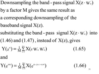 Downsampling the band - pass signal X(z ⋅ W )        
                                                     M



by a factor M gives the same result as
a corresponding downsampling of the
baseband signal X(z).
substituting the band - pass signal X(z ⋅ W ) into
                                                
                                                M



(1.46) and (1.47) , instead of X(z), gives
Y(z ) =
               M -1
       M    1 ∑ X(z WM W k )              (1.65)
            M k =0        M




and
Y(e ) =
                M -1
      jMΩ   1 ∑ X(e jΩ− j2π (  + k)/M )   (1.66)
            M k =0                                  51
 