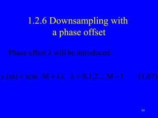 1.2.6 Downsampling with
                     a phase offset

        Phase offest λ will be introduced :

y   λ   (m) = x(m ⋅ M + λ), λ = 0,1,2 ... M − 1   (1.67)



                                                  54
 