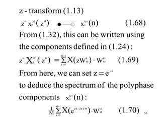 z - transform (1.13)
 z x (z )          x (n)                                                            (1.68)
     -λ   (p)    M                                    (p)
          λ                                           λ



From (1.32), this can be written using
the components defined in (1.24) :
         X ( z ) = ∑ X(zW ) ⋅ W
                                M −1

z
    -λ     (p)
           λ
                 M

                                k =0
                                                       k
                                                       M
                                                                        kλ
                                                                        M         (1.69)
From here, we can set z = e                                                  jΩ




to deduce the spectrum of the polyphase
components x (n) :                     (p)
                                       λ

                         M −1
                     1
                     M   ∑ X(e
                         k =0
                                             jΩ - j2π k/M
                                                            ) ⋅W   kλ
                                                                   M              (1.70)   56
 