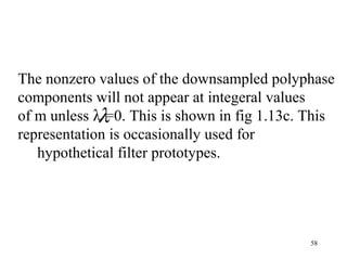 The nonzero values of the downsampled polyphase
components will not appear at integeral values
             λ
of m unless λ =0. This is shown in fig 1.13c. This
representation is occasionally used for
   hypothetical filter prototypes.




                                              58
 