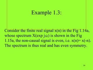 Example 1.3:


Consider the finite real signal x(n) in the Fig 1.14a,
whose spectrum X(exp j Ω ) is shown in the Fig
1.15a, the non-causal signal is even, i.e. x(n)= x(-n).
The spectrum is thus real and has even symmetry.



                                                  59
 