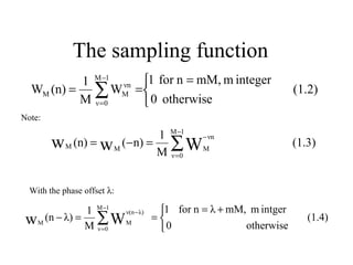 The sampling function
          1 M −1 νn           1 for n = mM, m integer
  WM (n) = ∑ WM              =                              (1.2)
          M ν =0               0 otherwise
Note:

                             1 M −1
        w M (n) = w M (−n) = M ∑ W M− νn
                                                             (1.3)
                               ν =0




  With the phase offset λ:

               1 M −1          1 for n = λ + mM, m intger
 w M (n − λ) = M ∑ W M =  0
                      ν(n − λ)
                                                                (1.4)
                 ν =0                           otherwise
 