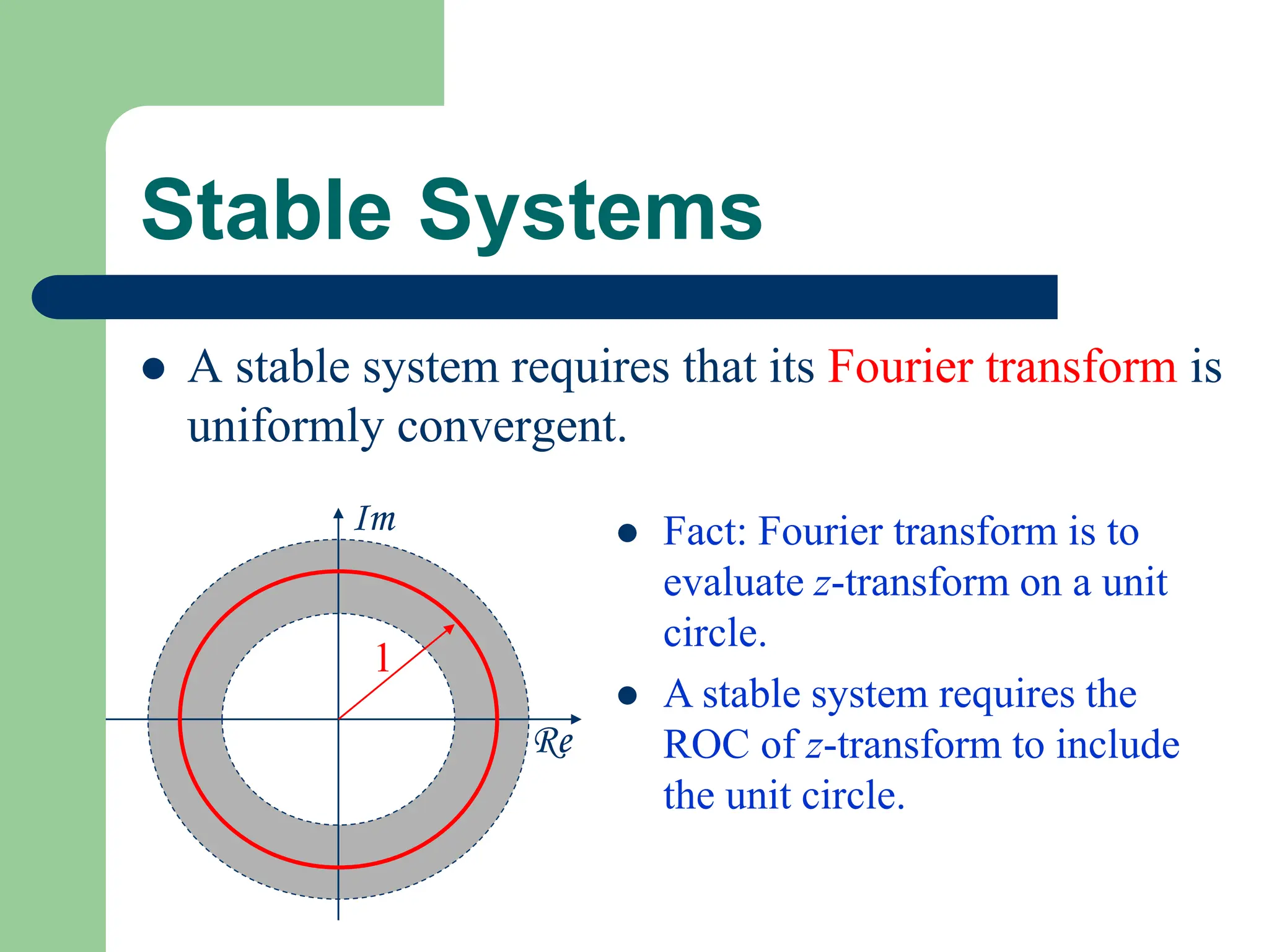 Stable Systems
Re
Im
1
 A stable system requires that its Fourier transform is
uniformly convergent.
 Fact: Fourier transform is to
evaluate z-transform on a unit
circle.
 A stable system requires the
ROC of z-transform to include
the unit circle.
 