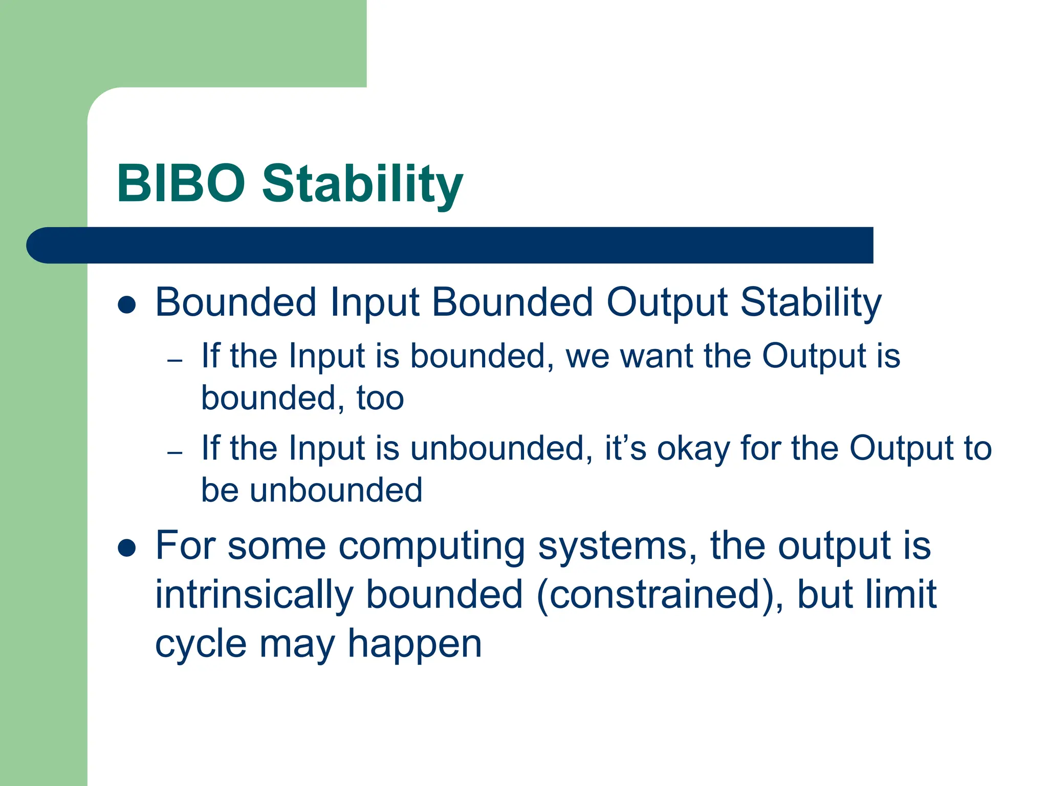 BIBO Stability
 Bounded Input Bounded Output Stability
– If the Input is bounded, we want the Output is
bounded, too
– If the Input is unbounded, it’s okay for the Output to
be unbounded
 For some computing systems, the output is
intrinsically bounded (constrained), but limit
cycle may happen
 
