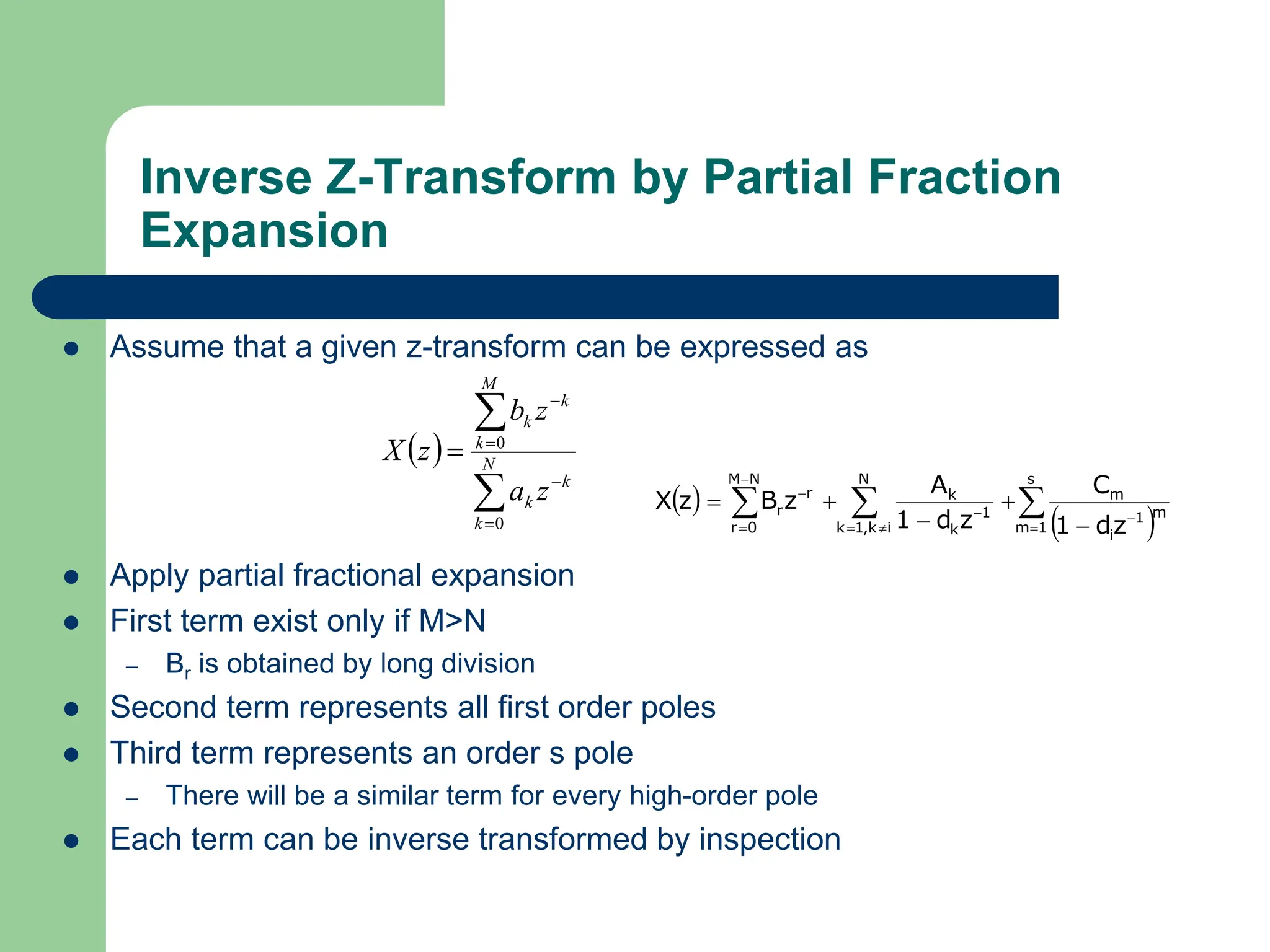Inverse Z-Transform by Partial Fraction
Expansion
 Assume that a given z-transform can be expressed as
 Apply partial fractional expansion
 First term exist only if M>N
– Br is obtained by long division
 Second term represents all first order poles
 Third term represents an order s pole
– There will be a similar term for every high-order pole
 Each term can be inverse transformed by inspection
 






 N
k
k
k
M
k
k
k
z
a
z
b
z
X
0
0
 
 


 












s
1
m
m
1
i
m
N
i
k
,
1
k
1
k
k
N
M
0
r
r
r
z
d
1
C
z
d
1
A
z
B
z
X
 