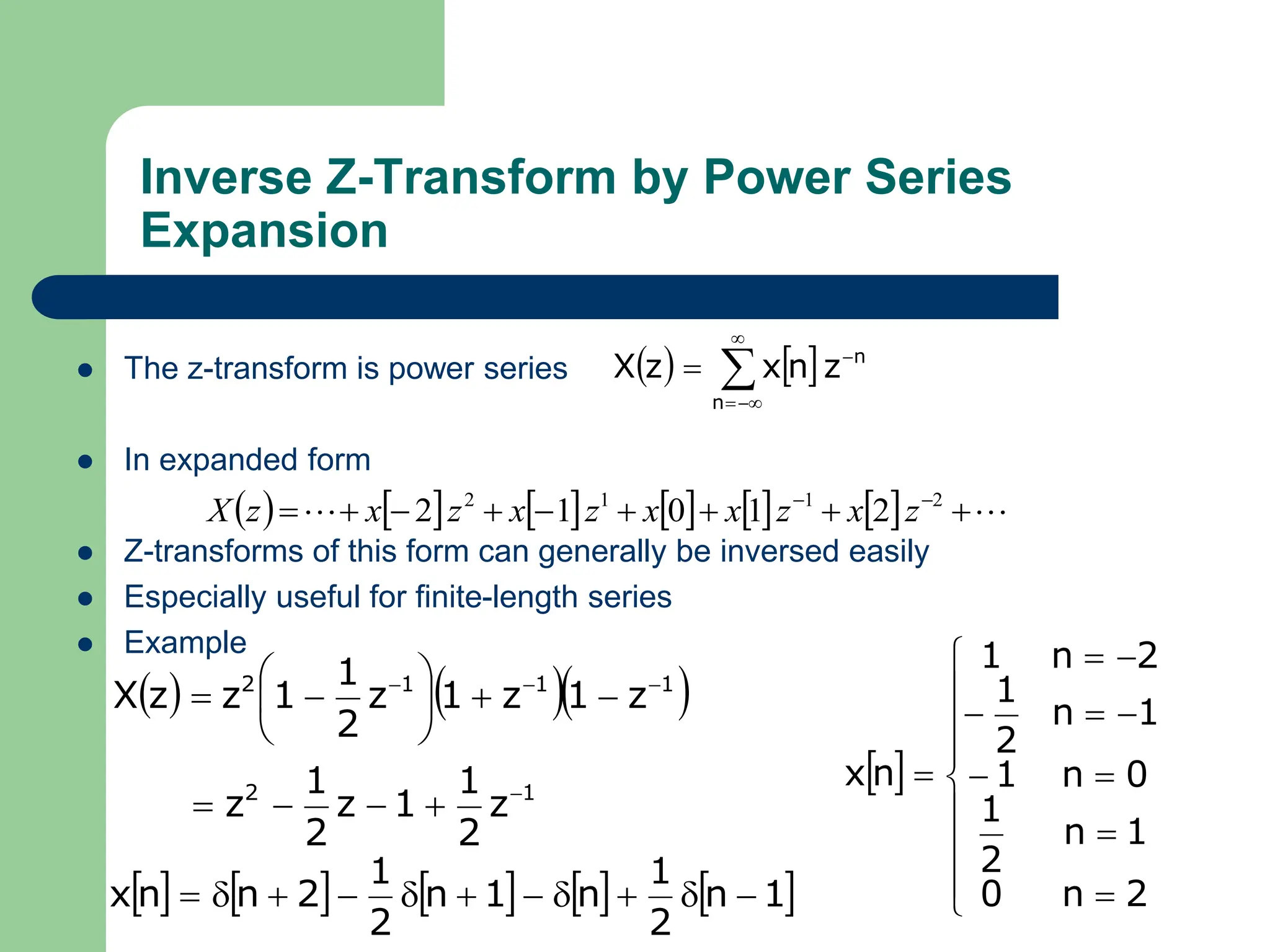Inverse Z-Transform by Power Series
Expansion
 The z-transform is power series
 In expanded form
 Z-transforms of this form can generally be inversed easily
 Especially useful for finite-length series
 Example
   






n
n
z
n
x
z
X
            
 







 
 2
1
1
2
2
1
0
1
2 z
x
z
x
x
z
x
z
x
z
X
    
1
2
1
1
1
2
z
2
1
1
z
2
1
z
z
1
z
1
z
2
1
1
z
z
X


















         
1
n
2
1
n
1
n
2
1
2
n
n
x 










 



















2
n
0
1
n
2
1
0
n
1
1
n
2
1
2
n
1
n
x
 