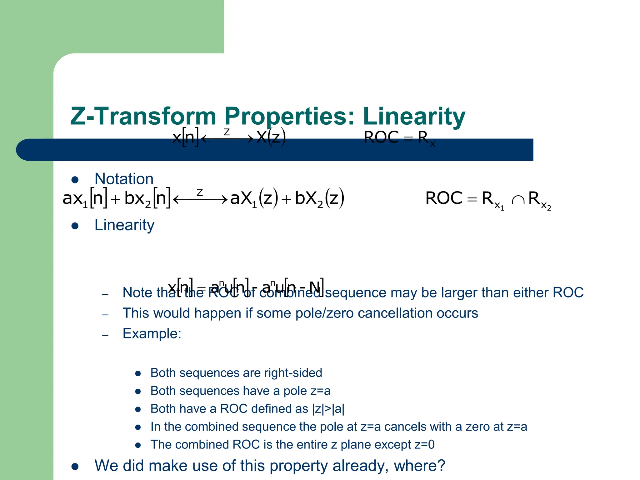 Z-Transform Properties: Linearity
 Notation
 Linearity
– Note that the ROC of combined sequence may be larger than either ROC
– This would happen if some pole/zero cancellation occurs
– Example:
 Both sequences are right-sided
 Both sequences have a pole z=a
 Both have a ROC defined as |z|>|a|
 In the combined sequence the pole at z=a cancels with a zero at z=a
 The combined ROC is the entire z plane except z=0
 We did make use of this property already, where?
    x
Z
R
ROC
z
X
n
x 

 

        2
1 x
x
2
1
Z
2
1 R
R
ROC
z
bX
z
aX
n
bx
n
ax 



 


     
N
-
n
u
a
-
n
u
a
n
x n
n

 