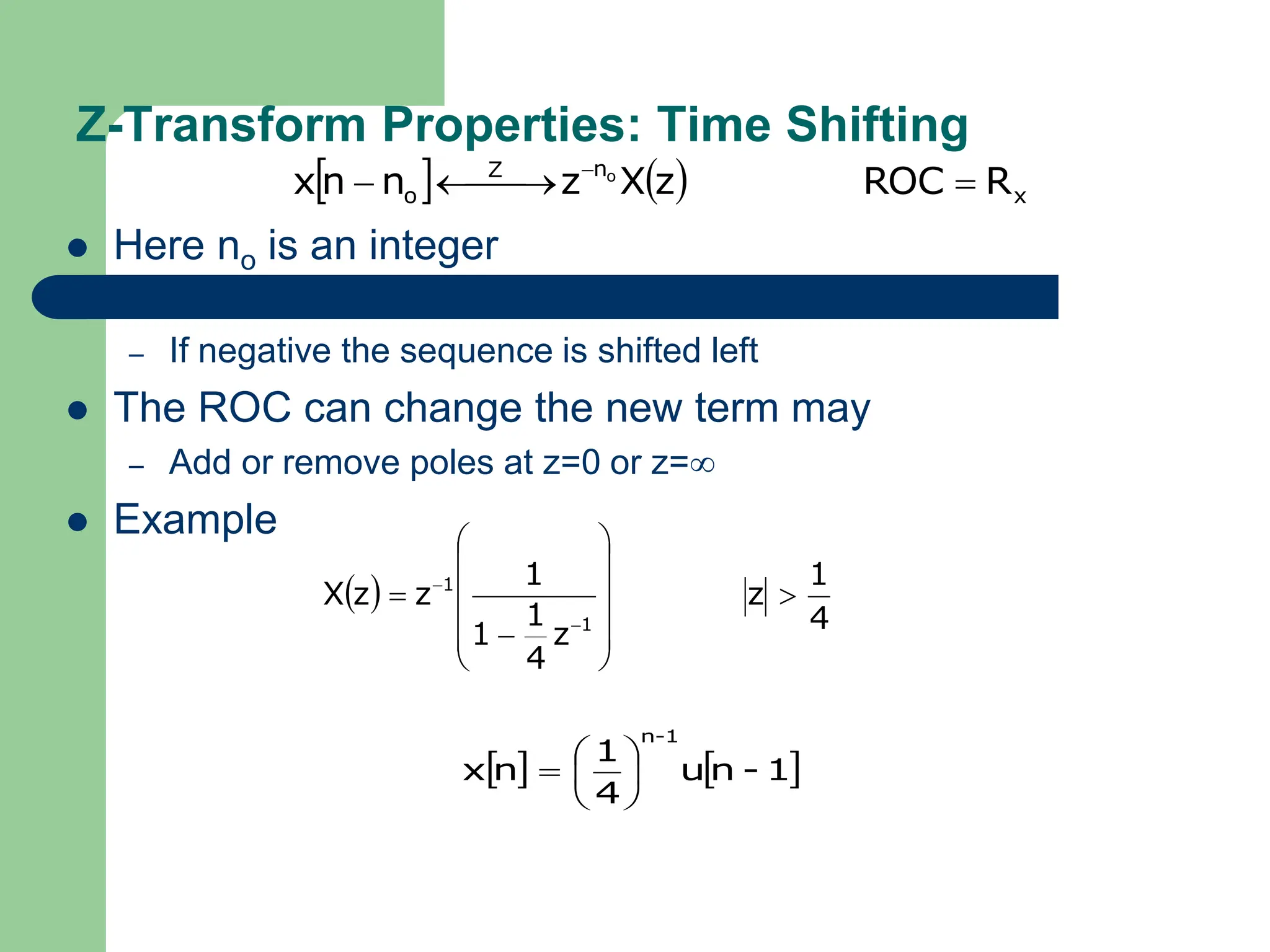 Z-Transform Properties: Time Shifting
 Here no is an integer
– If positive the sequence is shifted right
– If negative the sequence is shifted left
 The ROC can change the new term may
– Add or remove poles at z=0 or z=
 Example
    x
n
Z
o R
ROC
z
X
z
n
n
x o


 

 
 
4
1
z
z
4
1
1
1
z
z
X
1
1

















   
1
-
n
u
4
1
n
x
1
-
n







 