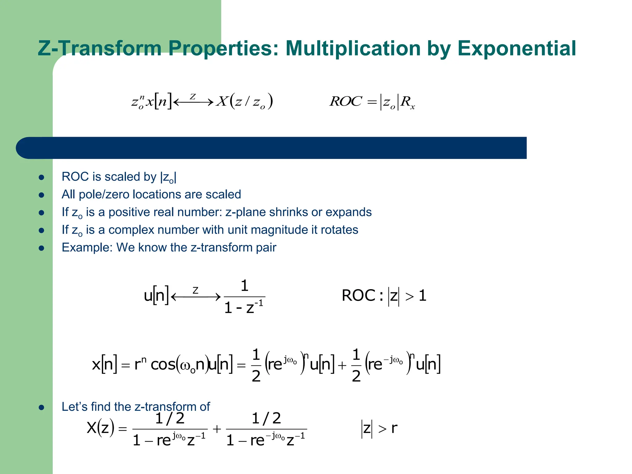 Z-Transform Properties: Multiplication by Exponential
 ROC is scaled by |zo|
 All pole/zero locations are scaled
 If zo is a positive real number: z-plane shrinks or expands
 If zo is a complex number with unit magnitude it rotates
 Example: We know the z-transform pair
 Let’s find the z-transform of
    x
o
o
Z
n
o R
z
ROC
z
z
X
n
x
z 

 /
  1
z
:
ROC
z
-
1
1
n
u 1
-
Z


 

             
n
u
re
2
1
n
u
re
2
1
n
u
n
cos
r
n
x
n
j
n
j
o
n o
o 






  r
z
z
re
1
2
/
1
z
re
1
2
/
1
z
X 1
j
1
j o
o




 




 
