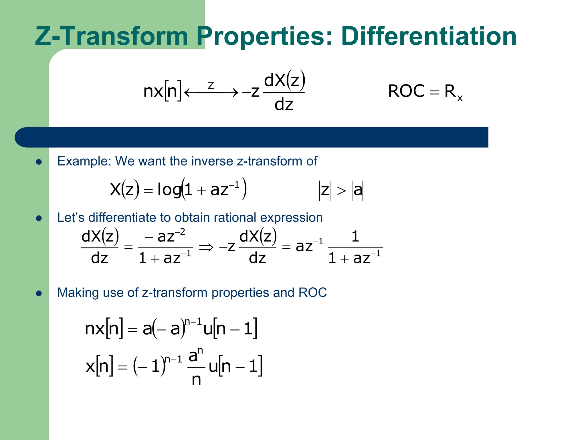 Z-Transform Properties: Differentiation
 Example: We want the inverse z-transform of
 Let’s differentiate to obtain rational expression
 Making use of z-transform properties and ROC
   
x
Z
R
ROC
dz
z
dX
z
n
nx 


 

    a
z
az
1
log
z
X 1


 
   
1
1
1
2
az
1
1
az
dz
z
dX
z
az
1
az
dz
z
dX











     
1
n
u
a
a
n
nx
1
n




     
1
n
u
n
a
1
n
x
n
1
n




 