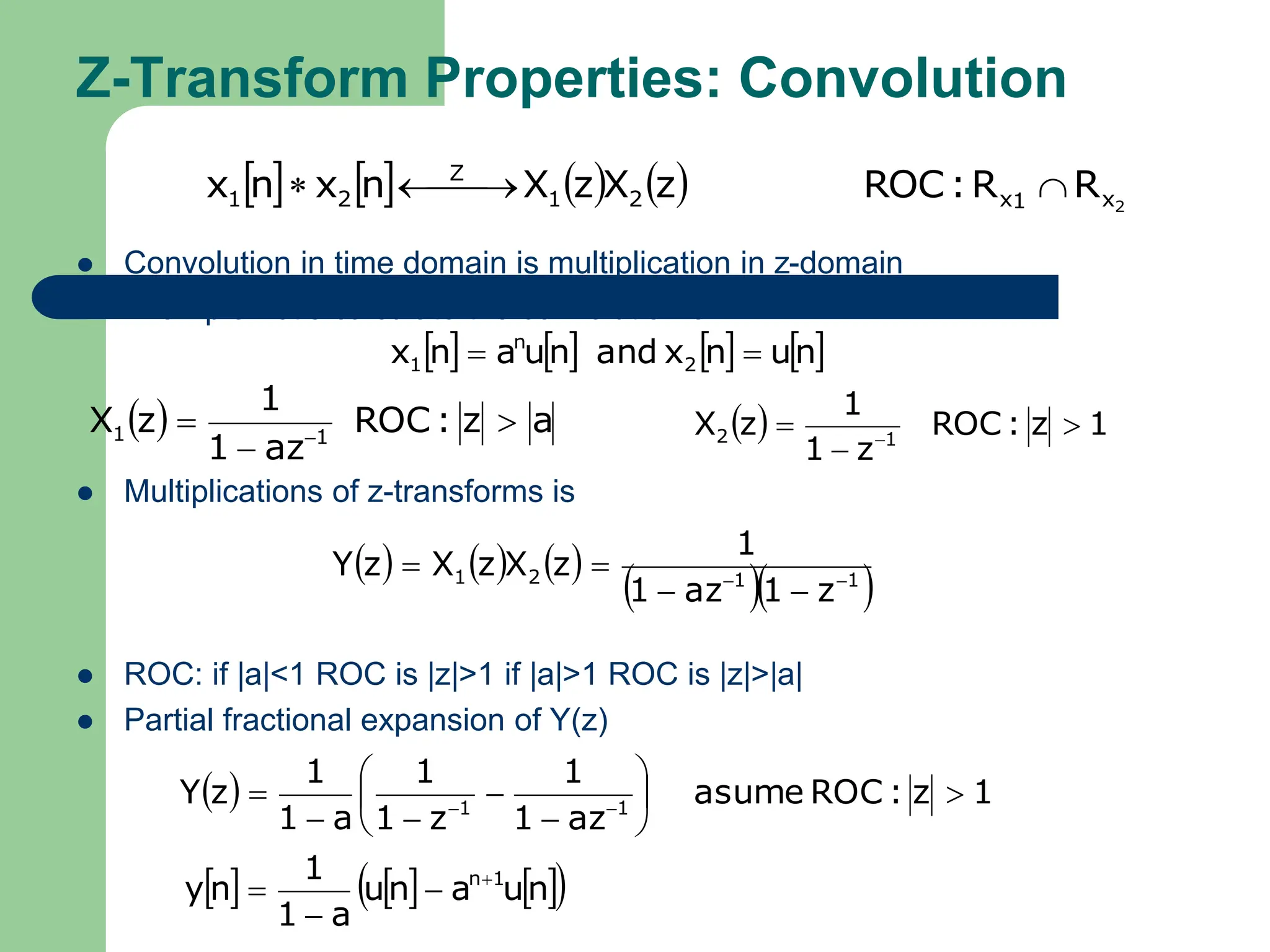 Z-Transform Properties: Convolution
 Convolution in time domain is multiplication in z-domain
 Example:Let’s calculate the convolution of
 Multiplications of z-transforms is
 ROC: if |a|<1 ROC is |z|>1 if |a|>1 ROC is |z|>|a|
 Partial fractional expansion of Y(z)
        2
x
1
x
2
1
Z
2
1 R
R
:
ROC
z
X
z
X
n
x
n
x 

 


       
n
u
n
x
and
n
u
a
n
x 2
n
1 

  a
z
:
ROC
az
1
1
z
X 1
1 

    1
z
:
ROC
z
1
1
z
X 1
2 

 
     
  
1
1
2
1
z
1
az
1
1
z
X
z
X
z
Y 





  1
z
:
ROC
asume
az
1
1
z
1
1
a
1
1
z
Y 1
1











 

     
 
n
u
a
n
u
a
1
1
n
y 1
n



 