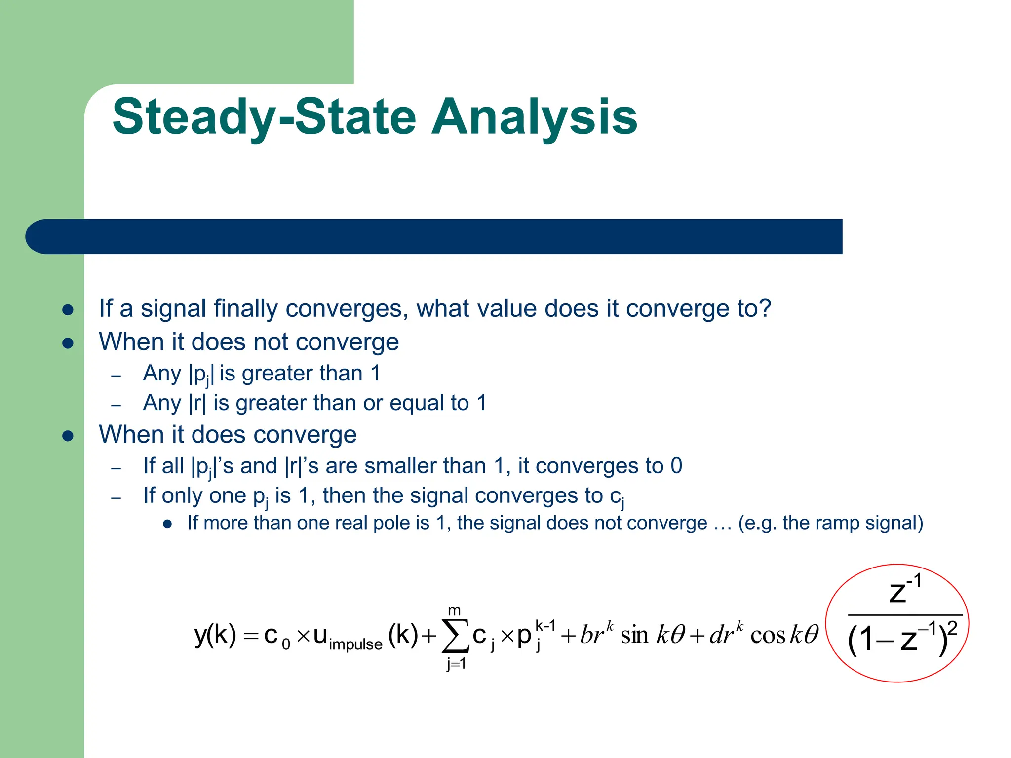 Steady-State Analysis
 If a signal finally converges, what value does it converge to?
 When it does not converge
– Any |pj| is greater than 1
– Any |r| is greater than or equal to 1
 When it does converge
– If all |pj|’s and |r|’s are smaller than 1, it converges to 0
– If only one pj is 1, then the signal converges to cj
 If more than one real pole is 1, the signal does not converge … (e.g. the ramp signal)

 k
dr
k
br k
k
cos
sin 




 

m
1
j
1
-
k
j
j
impulse
0 p
c
(k)
u
c
y(k) 2
1
-1
)
z
(1
z


 