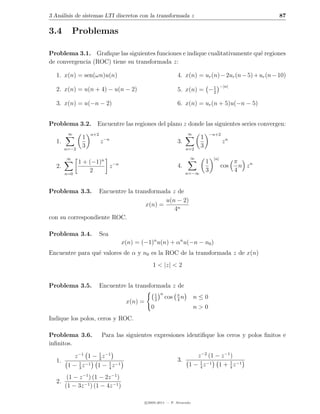 3 An´lisis de sistemas LTI discretos con la transformada z
    a                                                                                                       87

3.4        Problemas

Problema 3.1. Graﬁque las siguientes funciones e indique cualitativamente qu´ regiones
                                                                            e
de convergencia (ROC) tiene su transformada z:

  1. x(n) = sen(ωn)u(n)                                         4. x(n) = ur (n) − 2ur (n − 5) + ur (n − 10)
                                                                            1               −|n|
  2. x(n) = u(n + 4) − u(n − 2)                                 5. x(n) = − 2

  3. x(n) = u(−n − 2)                                           6. x(n) = ur (n + 5)u(−n − 5)


Problema 3.2. Encuentre las regiones del plano z donde las siguientes series convergen:
        ∞          n+2                                                ∞              −n+2
               1             −n                                              1
  1.                     z                                      3.                           zn
       n=−2
               3                                                      n=2
                                                                             3

       ∞                                                               ∞              |n|
              1 + (−1)n −n                                                       1                 π
  2.                    z                                       4.                          cos      n zn
                  2                                                   n=−∞
                                                                                 3                 4
       n=0



Problema 3.3.     Encuentre la transformada z de
                                          u(n − 2)
                                   x(n) =
                                             4n
con su correspondiente ROC.

Problema 3.4.            Sea
                                   x(n) = (−1)n u(n) + αn u(−n − n0 )
Encuentre para qu´ valores de α y n0 es la ROC de la transformada z de x(n)
                 e
                                                 1 < |z| < 2


Problema 3.5.            Encuentre la transformada z de
                                                    1 n         π
                                                    2
                                                          cos   4
                                                                  n       n≤0
                                    x(n) =
                                                0                         n>0
Indique los polos, ceros y ROC.

Problema 3.6.            Para las siguientes expresiones identiﬁque los ceros y polos ﬁnitos e
inﬁnitos.

           z −1 1 − 1 z −1
                    2
                                                                          z −2 (1 − z −1 )
  1.                                                            3.
        1 − 3 z −1 1 − 1 z −1
             1
                         4
                                                                       1 − 1 z −1 1 + 4 z −1
                                                                           4
                                                                                        1


        (1 − z −1 ) (1 − 2z −1 )
  2.
       (1 − 3z −1 ) (1 − 4z −1 )

                                             c 2005-2011 — P. Alvarado
 