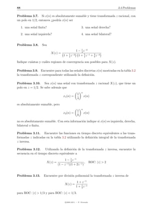 88                                                                                3.4 Problemas

Problema 3.7. Si x(n) es absolutamente sumable y tiene transformada z racional, con
un polo en 1/2, entonces ¿podr´ x(n) ser
                              ıa

     1. una se˜al ﬁnita?
              n                                         3. una se˜al derecha?
                                                                 n

     2. una se˜al izquierda?
              n                                         4. una se˜al bilateral?
                                                                 n


Problema 3.8.       Sea
                                                   1 − 1 z −2
                                                       4
                           X(z) =
                                      1 + 1 z −2
                                          4
                                                     1 + 4 z −1 + 3 z −2
                                                          5
                                                                  8

Indique cu´ntas y cu´les regiones de convergencia son posibles para X(z).
          a         a

Problema 3.9. Encuentre para todas las se˜ales discretas x(n) mostradas en la tabla 3.2
                                            n
la transformada z correspondiente utilizando la deﬁnici´n.
                                                       o

Problema 3.10. Sea x(n) una se˜al con transformada z racional X(z), que tiene un
                                  n
polo en z = 1/2. Se sabe adem´s que
                             a
                                                        n
                                                    1
                                     x1 (n) =               x(n)
                                                    4
es absolutamente sumable, pero
                                                        n
                                                    1
                                     x2 (n) =               x(n)
                                                    8

no es absolutamente sumable. Con esta informaci´n indique si x(n) es izquierda, derecha,
                                               o
bilateral o ﬁnita.

Problema 3.11. Encuentre las funciones en tiempo discreto equivalentes a las trans-
formadas z indicadas en la tabla 3.2 utilizando la deﬁnici´n integral de la transformada
                                                          o
z inversa.

Problema 3.12.       Utilizando la deﬁnici´n de la transformada z inversa, encuentre la
                                          o
secuencia en el tiempo discreto equivalente a

                                    1 − 3 z −1
                                           1
                        X(z) =                         ,           ROC: |z| > 2
                               (1 − z −1 )(1 + 2z −1 )


Problema 3.13.        Encuentre por divisi´n polinomial la transformada z inversa de
                                          o
                                                    1 + z −1
                                       X(z) =
                                                   1 + 1 z −1
                                                       3

para ROC: |z| > 1/3 y para ROC: |z| < 1/3.

                                       c 2005-2011 — P. Alvarado
 