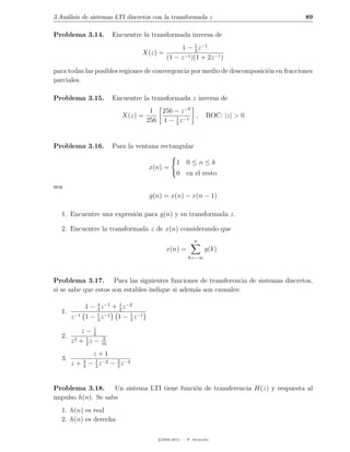 3 An´lisis de sistemas LTI discretos con la transformada z
    a                                                                                  89

Problema 3.14.           Encuentre la transformada inversa de
                                                 1 − 1 z −1
                                                        3
                                  X(z) =           −1 )(1 + 2z −1 )
                                            (1 − z

para todas las posibles regiones de convergencia por medio de descomposici´n en fracciones
                                                                          o
parciales.

Problema 3.15.           Encuentre la transformada z inversa de
                                       1 256 − z −8
                            X(z) =            1      ,          ROC: |z| > 0
                                      256 1 − 2 z −1


Problema 3.16.           Para la ventana rectangular

                                                 1 0≤n≤k
                                      x(n) =
                                                 0 en el resto
sea
                                      g(n) = x(n) − x(n − 1)

  1. Encuentre una expresi´n para g(n) y su transformada z.
                          o

  2. Encuentre la transformada z de x(n) considerando que
                                                          n
                                            x(n) =             g(k)
                                                       k=−∞




Problema 3.17. Para las siguientes funciones de transferencia de sistemas discretos,
si se sabe que estos son estables indique si adem´s son causales:
                                                 a

              1 − 3 z −1 + 2 z −2
                  4        1
  1.
       z −1   1 − 1 z −1 1 − 3 z −1
                  2
                                1


                1
           z−2
  2.
       z2 + 1 z −
            2
                    3
                    16

            z+1
  3.
       z + − 2 z −2 − 2 z −3
             14
              3       3



Problema 3.18. Un sistema LTI tiene funci´n de transferencia H(z) y respuesta al
                                         o
impulso h(n). Se sabe
  1. h(n) es real
  2. h(n) es derecha

                                         c 2005-2011 — P. Alvarado
 
