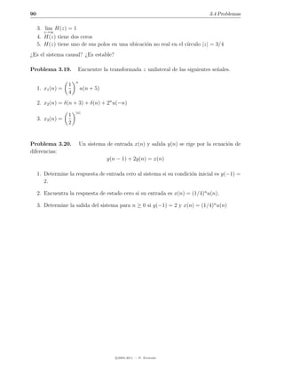 90                                                                               3.4 Problemas

     3. lim H(z) = 1
       z→∞
     4. H(z) tiene dos ceros
                                                                    ırculo |z| = 3/4
     5. H(z) tiene uno de sus polos en una ubicaci´n no real en el c´
                                                  o
¿Es el sistema causal? ¿Es estable?

Problema 3.19.          Encuentre la transformada z unilateral de las siguientes se˜ales.
                                                                                   n

                       n
                   1
     1. x1 (n) =           u(n + 5)
                   4
     2. x2 (n) = δ(n + 3) + δ(n) + 2n u(−n)
                       |n|
                   1
     3. x3 (n) =
                   2


Problema 3.20.             Un sistema de entrada x(n) y salida y(n) se rige por la ecuaci´n de
                                                                                         o
diferencias:
                                      y(n − 1) + 2y(n) = x(n)

     1. Determine la respuesta de entrada cero al sistema si su condici´n inicial es y(−1) =
                                                                       o
        2.

     2. Encuentra la respuesta de estado cero si su entrada es x(n) = (1/4)n u(n).

     3. Determine la salida del sistema para n ≥ 0 si y(−1) = 2 y x(n) = (1/4)n u(n)




                                          c 2005-2011 — P. Alvarado
 