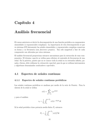 Cap´
   ıtulo 4

An´lisis frecuencial
  a

El cursos anteriores se deriv´ la descomposici´n de una funci´n peri´dica en componentes
                             o                o              o      o
sinusoidales (o exponenciales complejos). La importancia de esta descomposici´n es que
                                                                                o
en sistemas LTI unicamente las se˜ales sinusoidales y exponenciales complejas conservan
                 ´                  n
su forma y su frecuencia (son funciones propias). Tan solo magnitud y fase de cada
componente son alteradas por estos sistemas.
El an´lisis frecuencial proporciona entonces mecanismos para la extracci´n de esas com-
      a                                                                       o
ponentes. El t´rmino espectro se utiliza para referirse al contenido de frecuencias de una
                e
se˜al. En la pr´ctica, puesto que no se conoce toda la se˜al en su extensi´n inﬁnita, pa-
  n              a                                          n                  o
sada y futura, debe utilizarse la estimaci´n espectral , para la que se utilizan instrumentos
                                          o
y algoritmos denominados analizadores espectrales.



4.1      Espectro de se˜ ales continuas
                       n

4.1.1     Espectro de se˜ ales continuas peri´dicas
                        n                    o

Las se˜ales continuas peri´dicas se analizan por medio de la serie de Fourier. Para la
       n                      o
s´
 ıntesis de la se˜al se utiliza
                 n
                                                 ∞
                                    x(t) =             ck ejΩ0 kt
                                                k=−∞

y para el an´lisis:
            a
                                            t0 +Tp
                                      1
                               ck =                   x(t)e−jΩ0 kt dt
                                      Tp   t0


Si la se˜al peri´dica tiene potencia media ﬁnita Px entonces
        n       o

                                                 t0 +Tp
                                      1
                                 Px =                     |x(t)|2 dt
                                      Tp        t0


                                                 91
 