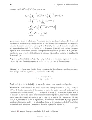 92                                                                             4.1 Espectro de se˜ales continuas
                                                                                                 n

y puesto que |x(t)|2 = x(t)x∗ (t) se cumple que

                                   t0 +Tp                             t0 +Tp
                            1                                   1
                    Px =                    |x(t)|2 dt =                        x(t)x∗ (t) dt
                            Tp   t0                             Tp   t0
                                   t0 +Tp               ∞
                            1
                        =                   x(t)             ck ∗ e−jΩ0 kt dt
                            Tp   t0                k=−∞
                             ∞                      t0 +Tp
                                            1
                        =          ck ∗                       x(t)e−jΩ0 kt dt
                            k=−∞
                                            Tp     t0
                              ∞                     ∞
                                      ∗
                        =          ck ck =                  |ck |2
                            k=−∞                 k=−∞



que se conoce como la relaci´n de Parseval, e implica que la potencia media de la se˜al
                                o                                                         n
equivale a la suma de las potencias medias de cada uno de sus componentes frecuenciales,
tambi´n llamados arm´nicos. A la gr´ﬁca de |ck |2 para cada frecuencia kF0 (con la
      e                   o                  a
frecuencia fundamental F0 = Ω0 /2π) se le denomina densidad espectral de potencia,
espectro de la densidad de potencia o simplemente espectro de potencia. Si x(t) es real,
puesto que |c−k | = |ck ∗ | = |ck | entonces la densidad espectral de potencia es una funci´n
                                                                                           o
de simetr´ par.
          ıa
Al par de gr´ﬁcas de |ck | vs. kF0 y θk = ∠ck vs. kF0 se le denomina espectro de tensi´n.
            a                                                                         o
Puesto que para funciones reales θ−k = ∠ck ∗ = −∠ck = −θk , la fase es impar.



Ejemplo 4.1 La serie de Fourier de un tren peri´dico de pulsos rectangulares de ancho
                                                o
τ en tiempo continuo (ﬁgura 4.1a) tiene como coeﬁcientes

                                                 Aτ sen(πkF0 τ )
                                          ck =                   .
                                                 Tp πkF0 τ

Analice el efecto del periodo Tp y el ancho del pulso τ en el espectro de la se˜al.
                                                                               n
Soluci´n: La distancia entre dos l´
        o                           ıneas espectrales correspondientes a ck y ck+1 es F0 =
1/Tp y el t´rmino τ , adem´s de determinar el ancho del pulso temporal, indica qu´ tan
            e              a                                                          e
extensa resulta la funci´n sen(x)/x. Las ﬁguras 4.1(b) y (c) permiten comparar que si
                        o
se modiﬁca el ancho del pulso temporal manteniendo el periodo, la distancia entre cada
l´
 ınea espectral se mantiene, mientras que el espectro se contrae (si τ aumenta). Por otro
lado, si Tp aumenta (o lo que es equivalente, la frecuencia fundamental F0 baja), pero se
mantiene el ancho del pulso τ , la misma funci´n en la frecuencia sen(πkF0 τ )/(πkF0 τ ) es
                                               o
muestreada m´s a menudo (la densidad de l´
               a                             ıneas espectrales aumenta).
                                                                                                             4.1


La tabla 4.1 resume algunas propiedades de la serie de Fourier.

                                            c 2005-2011 — P. Alvarado
 
