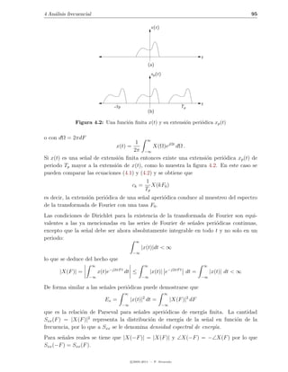 4 An´lisis frecuencial
    a                                                                                                          95

                                                           x(t)




                                                                                       t
                                                          (a)
                                                           xp (t)




                                                                                       t
                                    −Tp                                      Tp
                                                          (b)

              Figura 4.2: Una funci´n ﬁnita x(t) y su extensi´n peri´dica xp (t)
                                   o                         o      o


o con dΩ = 2πdF                            ∞
                                      1
                                     x(t) =  X(Ω)ejΩt dΩ .
                                     2π −∞
Si x(t) es una se˜al de extensi´n ﬁnita entonces existe una extensi´n peri´dica xp (t) de
                 n             o                                   o      o
periodo Tp mayor a la extensi´n de x(t), como lo muestra la ﬁgura 4.2. En este caso se
                              o
pueden comparar las ecuaciones (4.1) y (4.2) y se obtiene que
                                          1
                                    ck = X(kF0 )
                                          Tp
es decir, la extensi´n peri´dica de una se˜al aperi´dica conduce al muestreo del espectro
                    o      o              n        o
de la transformada de Fourier con una tasa F0 .
Las condiciones de Dirichlet para la existencia de la transformada de Fourier son equi-
valentes a las ya mencionadas en las series de Fourier de se˜ales peri´dicas continuas,
                                                              n       o
excepto que la se˜al debe ser ahora absolutamente integrable en todo t y no solo en un
                 n
periodo:
                                                 ∞
                                                     |x(t)|dt < ∞
                                                −∞
lo que se deduce del hecho que
                         ∞                             ∞                                   ∞
       |X(F )| =             x(t)e−j2πF t dt ≤             |x(t)| e−j2πF t dt =                |x(t)| dt < ∞
                     −∞                              −∞                                −∞

De forma similar a las se˜ales peri´dicas puede demostrarse que
                         n         o
                                          ∞                         ∞
                                                      2
                                Ex =           |x(t)| dt =               |X(F )|2 dF
                                          −∞                        −∞

que es la relaci´n de Parseval para se˜ales aperi´dicas de energ´ ﬁnita. La cantidad
                o                       n         o               ıa
                   2
Sxx (F ) = |X(F )| representa la distribuci´n de energ´ de la se˜al en funci´n de la
                                            o           ıa          n       o
frecuencia, por lo que a Sxx se le denomina densidad espectral de energ´a.
                                                                       ı
Para se˜ales reales se tiene que |X(−F )| = |X(F )| y ∠X(−F ) = −∠X(F ) por lo que
       n
Sxx (−F ) = Sxx (F ).

                                               c 2005-2011 — P. Alvarado
 