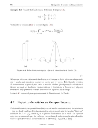 96                                                           4.2 Espectro de se˜ales en tiempo discreto
                                                                               n

Ejemplo 4.2 Calcule la transformada de Fourier de (ﬁgura 4.3a)

                                                  A |t| ≤ τ /2
                                       x(t) =
                                                  0     |t| > τ /2


Utilizando la ecuaci´n (4.2) se obtiene (ﬁgura 4.3b):
                    o

                                        τ /2
                                                                 Aτ sen πF τ
                             X(F ) =           Ae−j2πF t dt =
                                       −τ /2                        πF τ



                      x(t)                                   X(F )
                  A




             −τ
              2
                        τ
                        2
                             t          3
                                       −τ        2
                                                −τ       1
                                                        −τ           0     1
                                                                           τ
                                                                                2
                                                                                τ
                                                                                      3
                                                                                      τ
                                                                                          F



                  (a)                                                (b)

        Figura 4.3: Pulso de ancho temporal τ (a) y su transformada de Fourier (b).


                                                                                                    4.2


N´tese que mientras x(t) sea m´s localizada en el tiempo, es decir, mientras m´s peque˜o
  o                           a                                               a       n
sea τ , mucho m´s amplio es su espectro puesto que 1/τ crece. Este llamado principio
                a
de incertidumbre es general para todas la se˜ales, e indica que algo muy localizado en el
                                             n
tiempo no puede ser localizado con precisi´n en el dominio de la frecuencia, y algo con
                                           o
frecuencias muy puntuales no tiene una ubicaci´n espec´
                                               o         ıﬁca en el tiempo.
La tabla 4.2 resume algunas propiedades de la Transformada de Fourier.



4.2      Espectro de se˜ ales en tiempo discreto
                       n

En la secci´n anterior se present´ que el espectro de se˜ales continuas abarca frecuencias de
           o                     o                      n
−∞ a ∞, donde en el caso de se˜ales peri´dicas solo se encontrar´n frecuencias “discretas”
                                 n         o                       a
m´ltiplos de F0 = 1/Tp , donde Tp es el periodo fundamental de la se˜al. En cap´
  u                                                                       n            ıtulos
anteriores se demostr´ que, sin embargo, para se˜ales de naturaleza discreta solo existe
                       o                            n
unicidad para frecuencias normalizadas en el intervalo ] − 1/2; 1/2], ´ [0; 1[.
                                                                        o

                                         c 2005-2011 — P. Alvarado
 