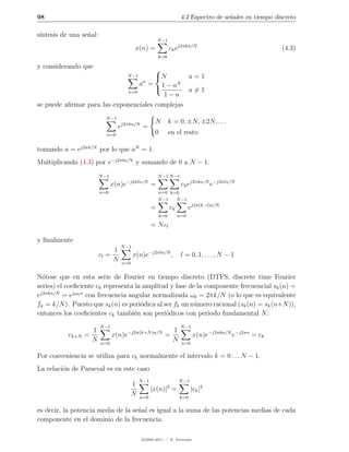 98                                                                     4.2 Espectro de se˜ales en tiempo discreto
                                                                                         n

s´
 ıntesis de una se˜al:
                  n
                                                          N −1
                                           x(n) =                ck ej2πkn/N                               (4.3)
                                                          k=0

y considerando que                     
                                       N
                                        N −1     a=1
                                 an = 1 − aN
                             n=0
                                                a=1
                                         1−a
se puede aﬁrmar para las exponenciales complejas
                           N −1
                                                       N         k = 0, ±N, ±2N, . . .
                                  ej2πkn/N =
                            n=0                        0         en el resto

tomando a = ej2πk/N por lo que aN = 1.
Multiplicando (4.3) por e−j2πln/N y sumando de 0 a N − 1.
                         N −1                             N −1 N −1
                                     −j2πln/N
                                x(n)e                 =                ck ej2πkn/N e−j2πln/N
                         n=0                              n=0 k=0
                                                          N −1  N −1
                                                      =          ck         ej2π(k−l)n/N
                                                           k=0        n=0

                                                      = N cl

y ﬁnalmente
                                   N −1
                              1
                         cl =             x(n)e−j2πln/N ,              l = 0, 1, . . . , N − 1
                              N    n=0


N´tese que en esta serie de Fourier en tiempo discreto (DTFS, discrete time Fourier
  o
series) el coeﬁciente ck representa la amplitud y fase de la componente frecuencial sk (n) =
ej2πkn/N = ejωk n con frecuencia angular normalizada ωk = 2πk/N (o lo que es equivalente
fk = k/N ). Puesto que sk (n) es peri´dica al ser fk un n´mero racional (sk (n) = sk (n+N )),
                                      o                  u
entonces los coeﬁcientes ck tambi´n son peri´dicos con periodo fundamental N :
                                   e           o
                         N −1                                          N −1
                    1                   −j2π(k+N )n/N          1
           ck+N   =             x(n)e                        =                x(n)e−j2πkn/N e−j2πn = ck
                    N    n=0
                                                               N       n=0

Por conveniencia se utiliza para ck normalmente el intervalo k = 0 . . . N − 1.
La relaci´n de Parseval es en este caso
         o
                                               N −1                   N −1
                                         1                      2
                                                      |x(n)| =               |ck |2
                                         N     n=0                    k=0

es decir, la potencia media de la se˜al es igual a la suma de las potencias medias de cada
                                    n
componente en el dominio de la frecuencia.

                                                c 2005-2011 — P. Alvarado
 
