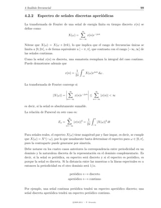 4 An´lisis frecuencial
    a                                                                                    99

4.2.2     Espectro de se˜ ales discretas aperi´dicas
                        n                     o

La transformada de Fourier de una se˜al de energ´ ﬁnita en tiempo discreto x(n) se
                                    n           ıa
deﬁne como:
                                                  ∞
                                     X(ω) =             x(n)e−jωn
                                                 n=−∞

N´tese que X(ω) = X(ω + 2πk), lo que implica que el rango de frecuencias unicas se
  o                                                                                ´
limita a [0, 2π[, o de forma equivalente a ] − π, π], que contrasta con el rango [−∞, ∞] de
las se˜ales continuas.
      n
Como la se˜al x(n) es discreta, una sumatoria reemplaza la integral del caso continuo.
          n
Puede demostrarse adem´s que
                       a
                                                   π
                                             1
                                x(n) =                 X(ω)ejωn dω .
                                            2π    −π



La transformada de Fourier converge si

                                     ∞                           ∞
                                                  −jωn
                         |X(ω)| =          x(n)e           ≤           |x(n)| < ∞
                                    n=−∞                       n=−∞


es decir, si la se˜al es absolutamente sumable.
                  n
La relaci´n de Parseval en este caso es:
         o
                                     ∞                          π
                                                         1
                            Ex =           |x(n)|2 =                 |X(ω)|2 dt
                                    n=−∞
                                                        2π     −π



Para se˜ales reales, el espectro X(ω) tiene magnitud par y fase impar, es decir, se cumple
       n
que X(ω) = X ∗ (−ω), por lo que usualmente basta determinar el espectro para ω ∈ [0, π],
pues la contraparte puede generarse por simetr´ıa.
Debe notarse en los cuatro casos anteriores la correspondencia entre periodicidad en un
dominio y la naturaleza discreta de la representaci´n en el dominio complementario. Es
                                                     o
decir, si la se˜al es peri´dica, su espectro ser´ discreto y si el espectro es peri´dico, es
                n         o                     a                                  o
porque la se˜al es discreta. Si la distancia entre las muestras o la l´
              n                                                       ıneas espectrales es α
entonces la periodicidad en el otro dominio ser´ 1/α.
                                                 a

                                      peri´dico ←→ discreto
                                          o
                                     aperi´dico ←→ continuo
                                          o


Por ejemplo, una se˜al continua peri´dica tendr´ un espectro aperi´dico discreto; una
                      n               o           a               o
se˜al discreta aperi´dica tendr´ un espectro peri´dico continuo.
  n                 o          a                 o

                                         c 2005-2011 — P. Alvarado
 