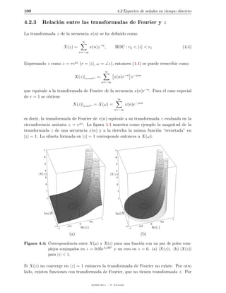 100                                                                      4.2 Espectro de se˜ales en tiempo discreto
                                                                                           n

4.2.3     Relaci´n entre las transformadas de Fourier y z
                o

La transformada z de la secuencia x(n) se ha deﬁnido como
                                             ∞
                              X(z) =             x(n)z −n ,          ROC : r2 < |z| < r1                           (4.4)
                                        n=−∞


Expresando z como z = rejω (r = |z|, ω = ∠z), entonces (4.4) se puede reescribir como
                                                              ∞
                                      X(z)|z=rejω =                 x(n)r−n e−jωn
                                                          n=−∞


que equivale a la transformada de Fourier de la secuencia x(n)r−n . Para el caso especial
de r = 1 se obtiene                              ∞
                                      X(z)|z=ejω = X(ω) =                      x(n)e−jωn
                                                                    n=−∞


es decir, la transformada de Fourier de x(n) equivale a su transformada z evaluada en la
circunferencia unitaria z = ejω . La ﬁgura 4.4 muestra como ejemplo la magnitud de la
transformada z de una secuencia x(n) y a la derecha la misma funci´n “recortada” en
                                                                      o
|z| = 1. La silueta formada en |z| = 1 corresponde entonces a X(ω).


           7                                                         7

           6                                                         6

            5                                                         5

            4                                                         4
        |X(z)|                                                    |X(z)|
            3                                                         3

               2                                                         2

                1                                                         1


                1                                                         1




               0
           Im{z}                                                         0
                                                                     Im{z}
                                                          1                                                    1
                                                 0.5                                                     0.5
                                         0                                                       0
                    –1         –0.5                                            –1        –0.5
                         –1              Re{z}                                      –1           Re{z}

                                 (a)                                                       (b)

Figura 4.4: Correspondencia entre X(ω) y X(z) para una funci´n con un par de polos com-
                                                             o
                                              ◦
            plejos conjugados en z = 0,95e±j30 y un cero en z = 0. (a) |X(z)|. (b) |X(z)|
            para |z| < 1.

Si X(z) no converge en |z| = 1 entonces la transformada de Fourier no existe. Por otro
lado, existen funciones con transformada de Fourier, que no tienen transformada z. Por

                                                   c 2005-2011 — P. Alvarado
 
