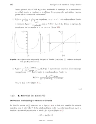 102                                                          4.2 Espectro de se˜ales en tiempo discreto
                                                                               n

       Puesto que solo en ω = 2kπ X1 (ω) est´ indeﬁnido, se sustituye all´ la transformada
                                              a                          ı
       por πδ(ω), donde la constante π se obtiene de un desarrollo matem´tico riguroso
                                                                             a
                                             1
       que excede el contexto de estas notas.
                   1         z
  2. X2 (z) =            =       con un polo en z = −1 = ejπ . La transformada de Fourier
                1 + z −1   z+1
                                ejω/2
       es entonces X2 (ω) =             , con ω = 2πk + π, k ∈ Z. Donde se agregan los
                             2 cos(ω/2)
       impulsos en las frecuencias ω = −π y ω = π (ﬁgura 4.6).

              |X2 (ω)| 3.5                                               X2 (ω)
                                                                            π
                         3
                                                                            2


                       2.5


                         2

                                                                                                    ω
                       1.5                                  −π                    0            π
                         1


                       0.5


                         0                         ω                       −π
                                                                            2
      −π                     0                π
                             (a)                                                (b)

Figura 4.6: Espectros de magnitud y fase para la funci´n (−1)n u(n). (a) Espectro de magni-
                                                      o
            tud. (b) Espectro de fase.


                   1 − z −1 cos ω0
  3. X3 (z) =                          , ROC |z| > 1 puesto que tiene dos polos complejos
               1 − 2z −1 cos ω0 + z −2
       conjugados en e±jω0 . Por lo tanto, la transformada de Fourier es

                                                     1 − e−jω cos ω0
                                   X3 (ω) =
                                              (1 − e−j(ω−ω0 ) )(1 − e−j(ω+ω0 ) )

       con ω = ±ω0 + 2πk (ﬁgura 4.7).


                                                                                                    4.3




4.2.4      El teorema del muestreo

Derivaci´n conceptual por an´lisis de Fourier
        o                   a

La funci´n puente pT (t) mostrada en la ﬁgura 4.8 se utiliza para modelar la toma de
        o
muestras con el intervalo T de la se˜al anal´gica xa (t). La se˜al muestreada xs (t) se
                                     n        o                   n
modela a trav´s del producto de la se˜al xa (t) y pT (t) (ﬁgura 4.9):
             e                       n

                                          xs (t) = xa (t)pT (t)

                                          c 2005-2011 — P. Alvarado
 