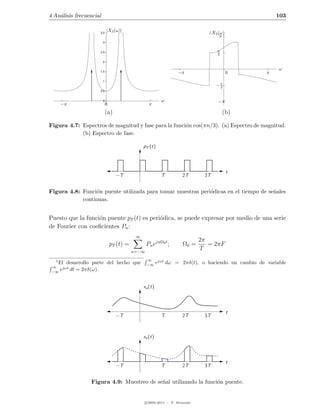 4 An´lisis frecuencial
    a                                                                                                   103

                             |X3 (ω)|
                     3.5                                                             X3 (ω)
                                                                                         π
                         3


                     2.5                                                               π
                                                                                       2

                         2

                                                                                                         ω
                     1.5                                             −π                       0     π
                         1
                                                                                       −π
                                                                                        2
                     0.5


                         0                                 ω                            −π
      −π                     0                       π
                             (a)                                                           (b)

Figura 4.7: Espectros de magnitud y fase para la funci´n cos(πn/3). (a) Espectro de magnitud.
                                                      o
            (b) Espectro de fase.

                                                 pT (t)



                                                                                              t
                                   −T                      T           2T       3T


Figura 4.8: Funci´n puente utilizada para tomar muestras peri´dicas en el tiempo de se˜ales
                  o                                          o                        n
            continuas.


Puesto que la funci´n puente pT (t) es peri´dica, se puede expresar por medio de una serie
                   o                       o
de Fourier con coeﬁcientes Pn :
                                             ∞
                                                                               2π
                                 pT (t) =          Pn ejnΩ0 t ;        Ω0 =       = 2πF
                                            n=−∞
                                                                               T
  1                                                ∞
   El desarrollo parte del hecho que               −∞
                                                      ejωt     dω = 2πδ(t), o haciendo un cambio de variable
 ∞
 −∞
    ejωt dt = 2πδ(ω).


                                                 xa (t)



                                                                                              t
                                   −T                      T           2T       3T



                                                 xs (t)



                                                                                              t
                                   −T                      T           2T       3T


                 Figura 4.9: Muestreo de se˜al utilizando la funci´n puente.
                                           n                      o


                                                   c 2005-2011 — P. Alvarado
 