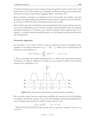 4 An´lisis frecuencial
    a                                                                                            105

Se puede demostrar que si no hay traslape entonces es posible rescatar a partir de la se˜al
                                                                                        n
muestreada xs (t) la se˜al original xa (t) utilizando un ﬁltro paso-bajos que permita pasar
                       n
unicamente el rango de frecuencias angulares desde −2πB hasta 2πB.
´
Estos principios se resumen en el llamado teorema del muestreo que establece que para
muestrear una se˜al anal´gica sin p´rdidas de informaci´n se requiere una tasa de muestreo
                 n      o          e                   o
de al menos el doble del ancho de banda del espectro de la se˜al.
                                                               n
En los ultimos a˜os han tomado fuerza nuevas propuestas2 para requerir a´n menos mues-
       ´         n                                                      u
tras que las establecidas por este teorema, aunque su funcionamiento parte de requisitos
adicionales impuestos a la funci´n xa (t), donde la posici´n de las muestras deja de ser
                                 o                        o
regular, y el comportamiento matem´tico pasa a ser m´s basado en procesos estoc´sticos
                                      a                a                         a
que deterministas.


Derivaci´n algebraica
        o

En la secci´n 2.2.2 se revis´ el hecho de que la m´xima frecuencia normalizada repre-
           o                 o                    a
                                             Fmax   1
sentable en una se˜al muestreada es fmax = Fs = 2 . Puesto que la representaci´n de
                   n                                                           o
Fourier de la se˜al discreta es
                n

                      x(n)         X(ω) =
                                              ∞


                                            n=−∞
                                                    x(n)e−jωn ,        ω ∈] − π, π]

y X(ω) es peri´dico con periodo fundamental 2π, se obtiene que la frecuencia m´
              o                                                                  ınima
de muestreo Fs debe ser elegida de tal modo que sea al menos el doble de la frecuencia
m´xima de la se˜al(ﬁgura 4.11).
  a            n
                                                    X (ω)




                                                                                      ω
                             −2π      −π                        π      2π
                                                                                      f
                              −1      −1
                                       2            0           1
                                                                2       1
                                                                                      F
                             −Fs     − Fs −B
                                       2            0       B   Fs
                                                                2       Fs

           Figura 4.11: Espectro de se˜al discreta con banda limitada sin aliasing.
                                      n

De otro modo existir´ entre las repeticiones peri´dicas del espectro de la se˜al anal´gica
                    a                             o                          n       o
un traslape, denominado aliasing. Sea xa (t) la se˜al anal´gica muestreada peri´dicamente
                                                  n       o                    o
cada T segundos para producir la se˜al en tiempo discreto x(n):
                                    n
                               x(n) = xa (nT ),             −∞ < n < ∞ .
   2
    El lector interesado puede buscar entre otros los temas de compressive sampling y el ﬁnite rate of
innovation.


                                           c 2005-2011 — P. Alvarado
 