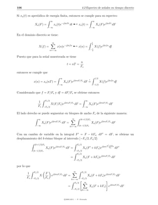 106                                                                        4.2 Espectro de se˜ales en tiempo discreto
                                                                                             n

Si xa (t) es aperi´dica de energ´ ﬁnita, entonces se cumple para su espectro:
                  o             ıa

               Xa (F ) =
                                −∞
                                   ∞
                                        xa (t)e−j2πF t dt      ¡     xa (t) =
                                                                                         ∞


                                                                                        −∞
                                                                                              Xa (F )ej2πF t dF


En el dominio discreto se tiene:


                      X(f ) =
                                    ∞


                                   n=−∞
                                           x(n)e   −j2πf n
                                                               ¡     x(n) =
                                                                                         1
                                                                                         2


                                                                                        −1
                                                                                         2
                                                                                             X(f )ej2πf n df


Puesto que para la se˜al muestreada se tiene
                     n
                                                                         n
                                                     t = nT =
                                                                         Fs

entonces se cumple que
                                              ∞                                               1/2
                                                                                    !
              x(n) = xa (nT ) =                    Xa (F )ej2πnF/Fs dF =                            X(f )ej2πf n df
                                            −∞                                               −1/2


Considerando que f = F/Fs y df = dF/Fs se obtiene entonces

                           Fs /2                                               ∞
                  1                                j2πnF/Fs
                                   X(F/Fs )e                     dF =               Xa (F )ej2πnF/Fs dF
                  Fs      −Fs /2                                              −∞


El lado derecho se puede segmentar en bloques de ancho Fs de la siguiente manera:
                  ∞                                          ∞           (k+1/2)Fs
                                   j2πnF/Fs
                       Xa (F )e                dF =                                     Xa (F )ej2πnF/Fs dF
                 −∞                                      k=−∞        (k−1/2)Fs



Con un cambio de variable en la integral F = F − kFs , dF = dF , se obtiene un
desplazamiento del k-´simo bloque al intervalo [−Fs /2, Fs /2]:
                     e
               (k+1/2)Fs                                           Fs /2
                                                                                                          F +kFs
                           Xa (F )ej2πnF/Fs dF =                           Xa (F + kFs )ej2πn               Fs     dF
             (k−1/2)Fs                                            −Fs /2
                                                                   Fs /2
                                                           =               Xa (F + kFs )ej2πnF/Fs dF
                                                                  −Fs /2


por lo que
              Fs /2                                            ∞           Fs /2
       1                   F            j2πnF/Fs
                      X             e              dF =                            Xa (F + kFs )ej2πnF/Fs dF
       Fs    −Fs /2        Fs                              k=−∞          −Fs /2

                                                                 Fs /2        ∞
                                                       =                            Xa (F + kFs ) ej2πnF/Fs dF
                                                             −Fs /2        k=−∞



                                                   c 2005-2011 — P. Alvarado
 