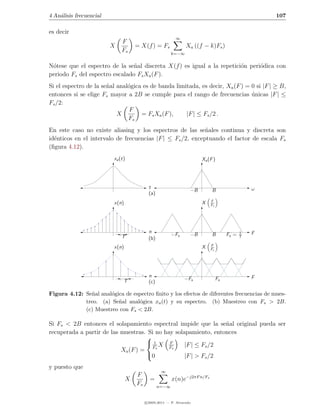 4 An´lisis frecuencial
    a                                                                                               107

es decir
                                                          ∞
                              F
                         X           = X(f ) = Fs               Xa ((f − k)Fs )
                              Fs                        k=−∞


N´tese que el espectro de la se˜al discreta X(f ) es igual a la repetici´n peri´dica con
 o                              n                                       o      o
periodo Fs del espectro escalado Fs Xa (F ).
Si el espectro de la se˜al anal´gica es de banda limitada, es decir, Xa (F ) = 0 si |F | ≥ B,
                       n       o
entonces si se elige Fs mayor a 2B se cumple para el rango de frecuencias unicas |F | ≤
                                                                               ´
Fs /2:
                               F
                           X        = Fs Xa (F ),    |F | ≤ Fs /2 .
                               Fs
En este caso no existe aliasing y los espectros de las se˜ales continua y discreta son
                                                            n
id´nticos en el intervalo de frecuencias |F | ≤ Fs /2, exceptuando el factor de escala Fs
  e
(ﬁgura 4.12).
                          xa (t)                                       Xa (F )




                                           t                                                    ω
                                                                  −B        B
                                           (a)
                                                                           F
                          x(n)                                         X   Fs




                                           n                                                1   F
                              T                         −Fs       −B        B        Fs =   T
                                           (b)
                                                                           F
                          x(n)                                         X   Fs




                                           n                                                    F
                               T                               −Fs              Fs
                                           (c)

Figura 4.12: Se˜al anal´gica de espectro ﬁnito y los efectos de diferentes frecuencias de mues-
               n       o
             treo. (a) Se˜al anal´gica xa (t) y su espectro. (b) Muestreo con Fs > 2B.
                          n       o
             (c) Muestreo con Fs < 2B.

Si Fs < 2B entonces el solapamiento espectral impide que la se˜al original pueda ser
                                                                 n
recuperada a partir de las muestras. Si no hay solapamiento, entonces
                                    
                                    1X F          |F | ≤ Fs /2
                           Xa (F ) = Fs      Fs
                                    0             |F | > Fs /2
y puesto que
                                                  ∞
                                     F
                                 X          =           x(n)e−j2πF n/Fs
                                     Fs          n=−∞


                                          c 2005-2011 — P. Alvarado
 